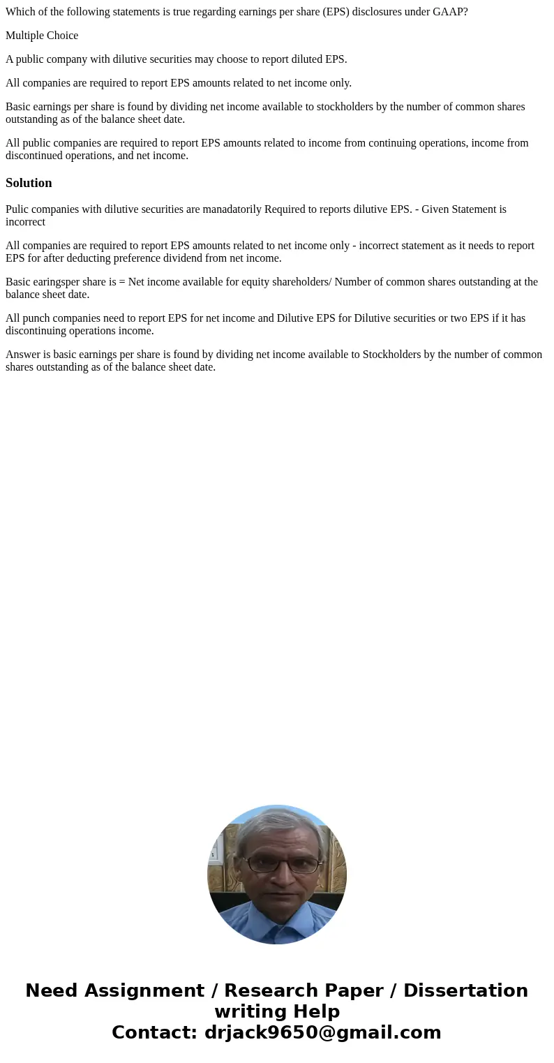 Which of the following statements is true regarding earnings per share (EPS) disclosures under GAAP? Multiple Choice A public company with dilutive securities m Which of the following statements is true regarding earnings per share (EPS) disclosures under GAAP? Multiple Choice A public company with dilutive securities m