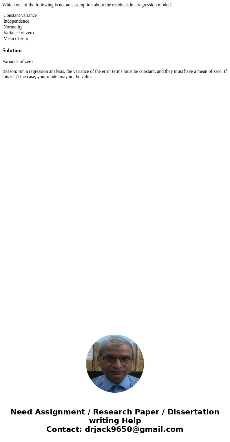 Which one of the following is not an assumption about the residuals in a regression model? Constant variance Independence Normality Variance of zero Mean of zer