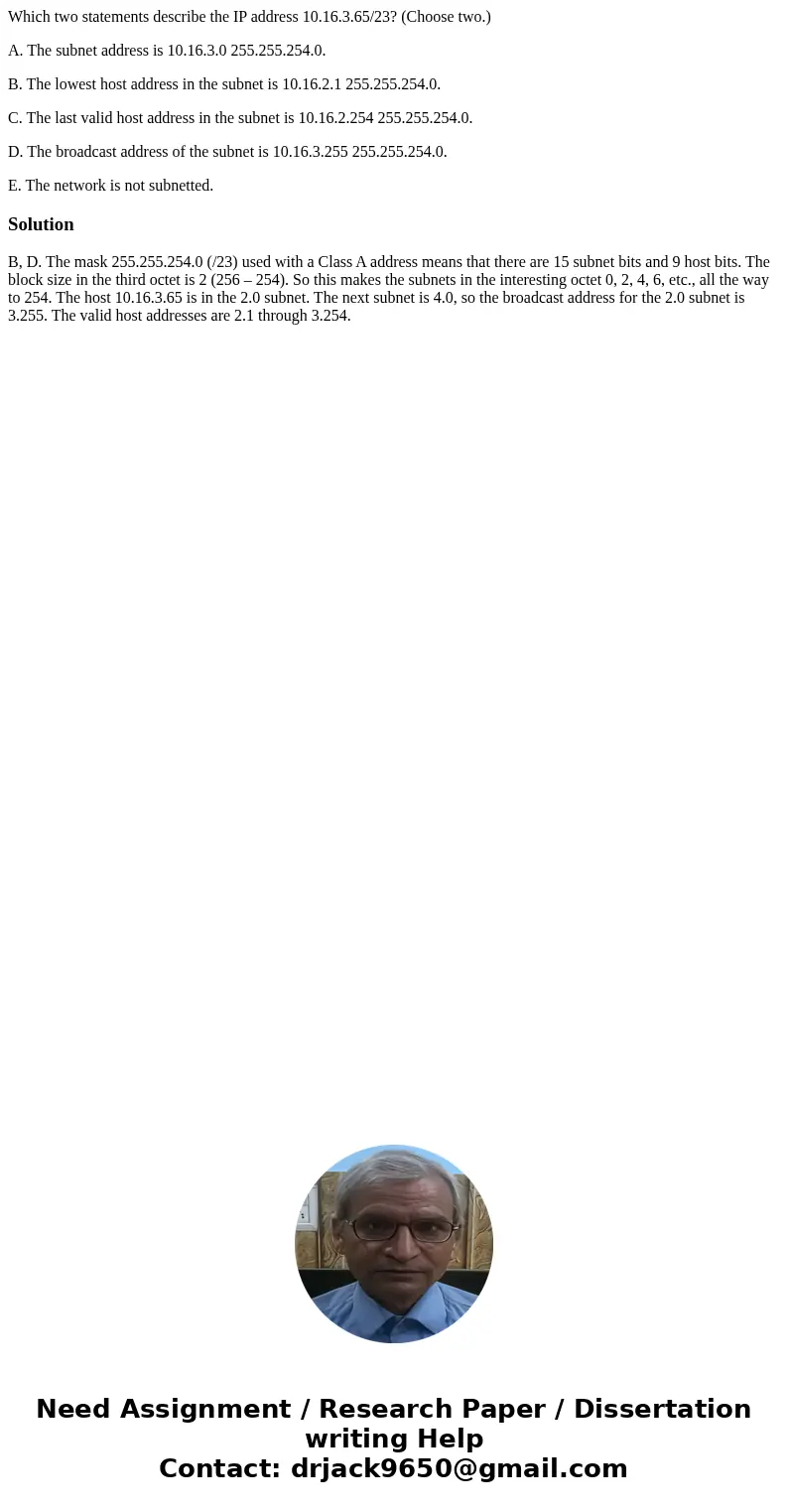 Which two statements describe the IP address 10.16.3.65/23? (Choose two.) A. The subnet address is 10.16.3.0 255.255.254.0. B. The lowest host address in the su Which two statements describe the IP address 10.16.3.65/23? (Choose two.) A. The subnet address is 10.16.3.0 255.255.254.0. B. The lowest host address in the su