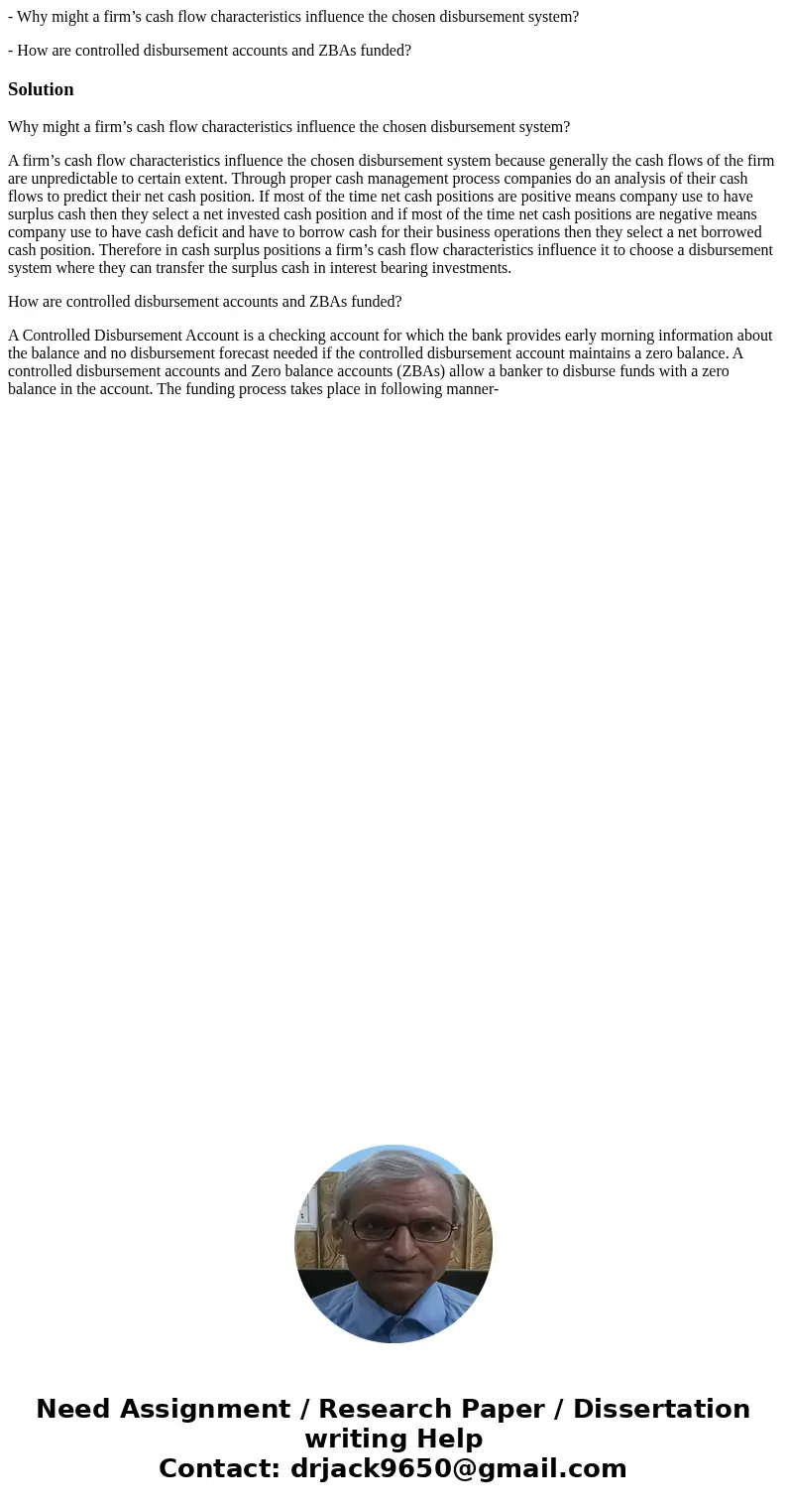 - Why might a firm’s cash flow characteristics influence the chosen disbursement system? - How are controlled disbursement accounts and ZBAs funded?SolutionWhy  - Why might a firm’s cash flow characteristics influence the chosen disbursement system? - How are controlled disbursement accounts and ZBAs funded?SolutionWhy