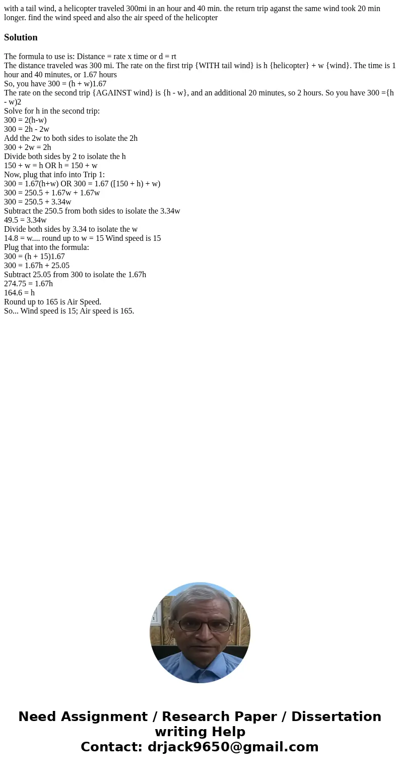 with a tail wind, a helicopter traveled 300mi in an hour and 40 min. the return trip aganst the same wind took 20 min longer. find the wind speed and also the a with a tail wind, a helicopter traveled 300mi in an hour and 40 min. the return trip aganst the same wind took 20 min longer. find the wind speed and also the a