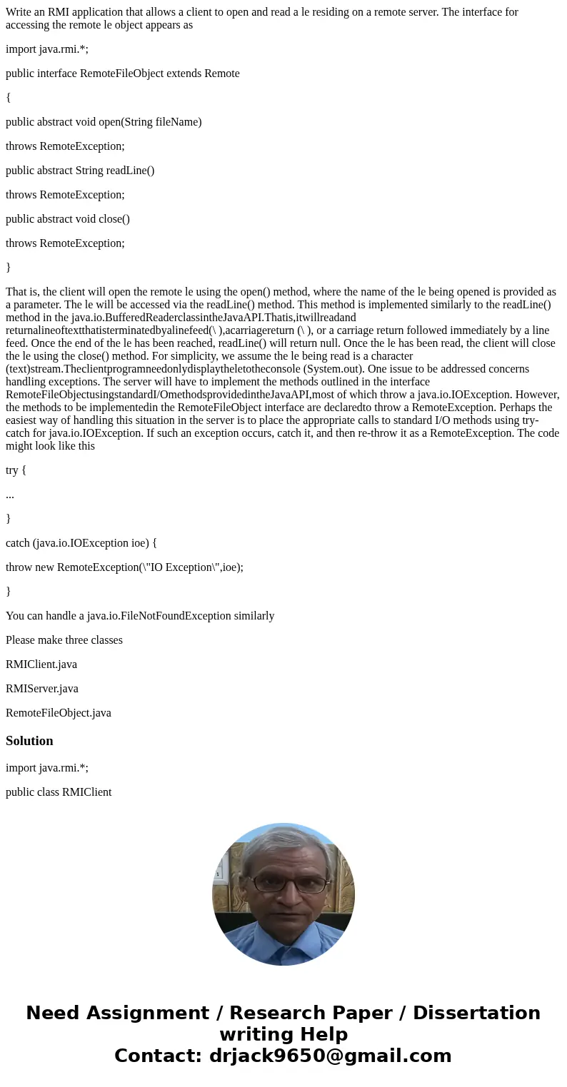 Write an RMI application that allows a client to open and read a le residing on a remote server. The interface for accessing the remote le object appears as imp Write an RMI application that allows a client to open and read a le residing on a remote server. The interface for accessing the remote le object appears as imp