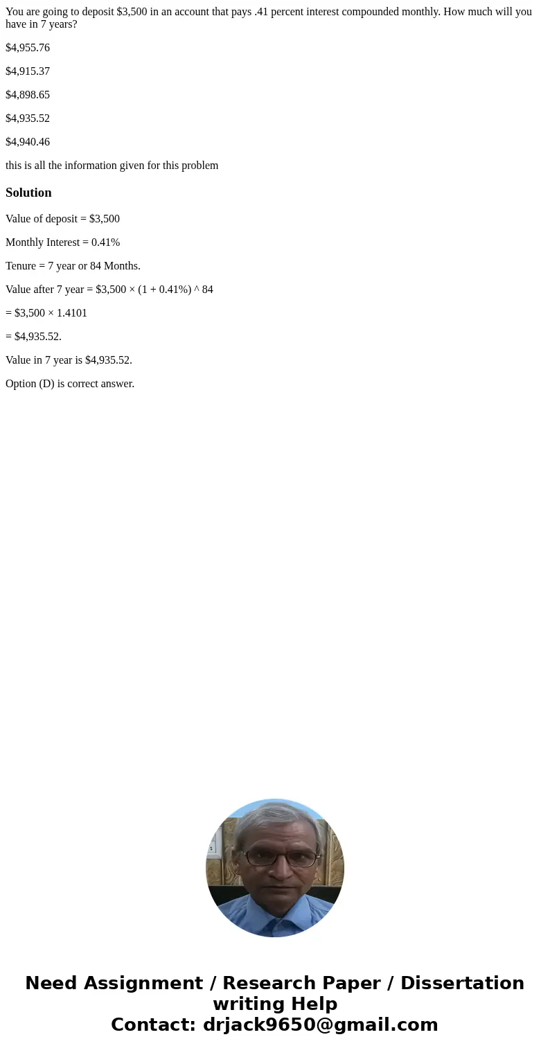 You are going to deposit $3,500 in an account that pays .41 percent interest compounded monthly. How much will you have in 7 years? $4,955.76 $4,915.37 $4,898.6 You are going to deposit $3,500 in an account that pays .41 percent interest compounded monthly. How much will you have in 7 years? $4,955.76 $4,915.37 $4,898.6