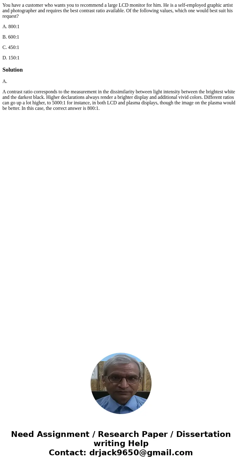 You have a customer who wants you to recommend a large LCD monitor for him. He is a self-employed graphic artist and photographer and requires the best contrast You have a customer who wants you to recommend a large LCD monitor for him. He is a self-employed graphic artist and photographer and requires the best contrast