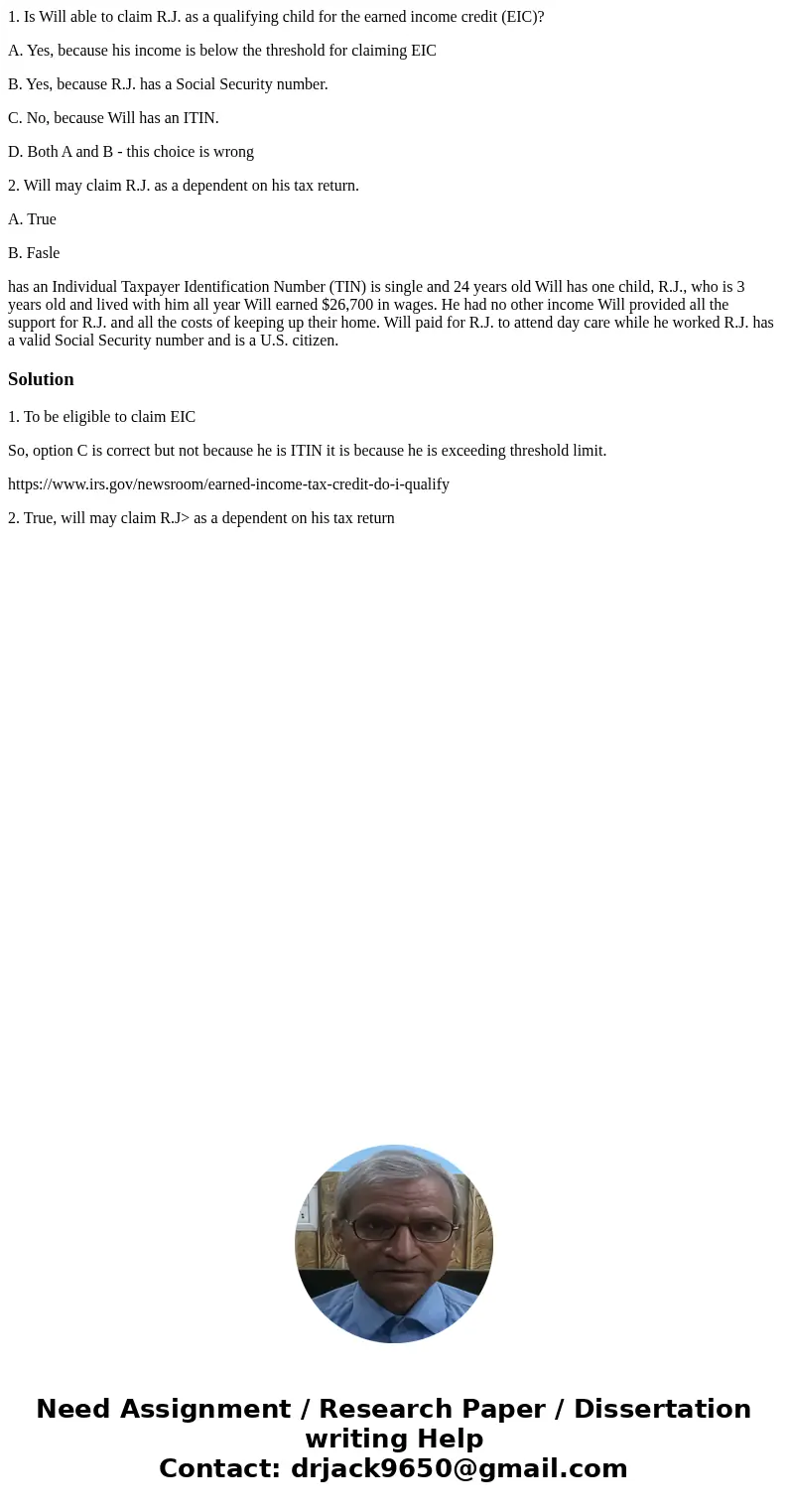 1. Is Will able to claim R.J. as a qualifying child for the earned income credit (EIC)? A. Yes, because his income is below the threshold for claiming EIC B. Ye 1. Is Will able to claim R.J. as a qualifying child for the earned income credit (EIC)? A. Yes, because his income is below the threshold for claiming EIC B. Ye