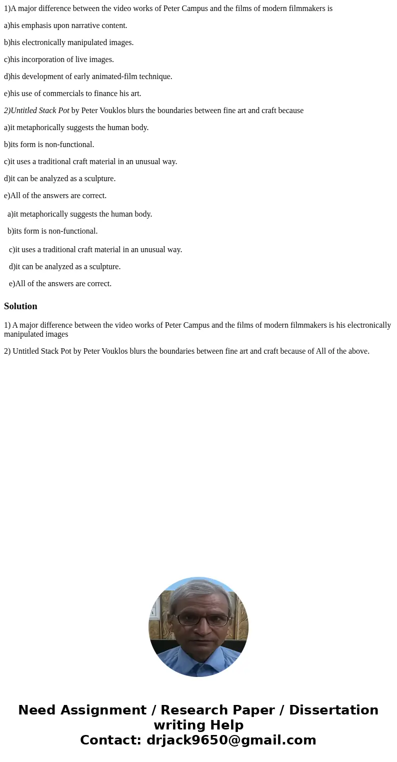 1)A major difference between the video works of Peter Campus and the films of modern filmmakers is a)his emphasis upon narrative content. b)his electronically m 1)A major difference between the video works of Peter Campus and the films of modern filmmakers is a)his emphasis upon narrative content. b)his electronically m