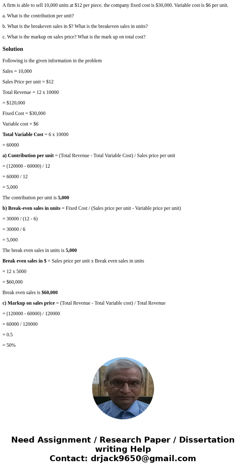 A firm is able to sell 10,000 units at $12 per piece. the company fixed cost is $30,000. Variable cost is $6 per unit. a. What is the contribution per unit? b.  A firm is able to sell 10,000 units at $12 per piece. the company fixed cost is $30,000. Variable cost is $6 per unit. a. What is the contribution per unit? b.