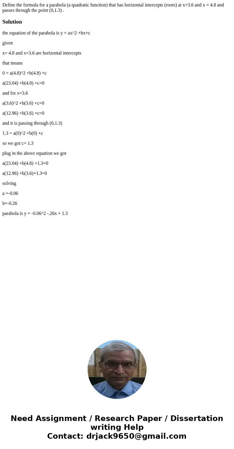 Define the formula for a parabola (a quadratic function) that has horizontal intercepts (roots) at x=3.6 and x = 4.8 and passes through the point (0,1.3) .Solut Define the formula for a parabola (a quadratic function) that has horizontal intercepts (roots) at x=3.6 and x = 4.8 and passes through the point (0,1.3) .Solut