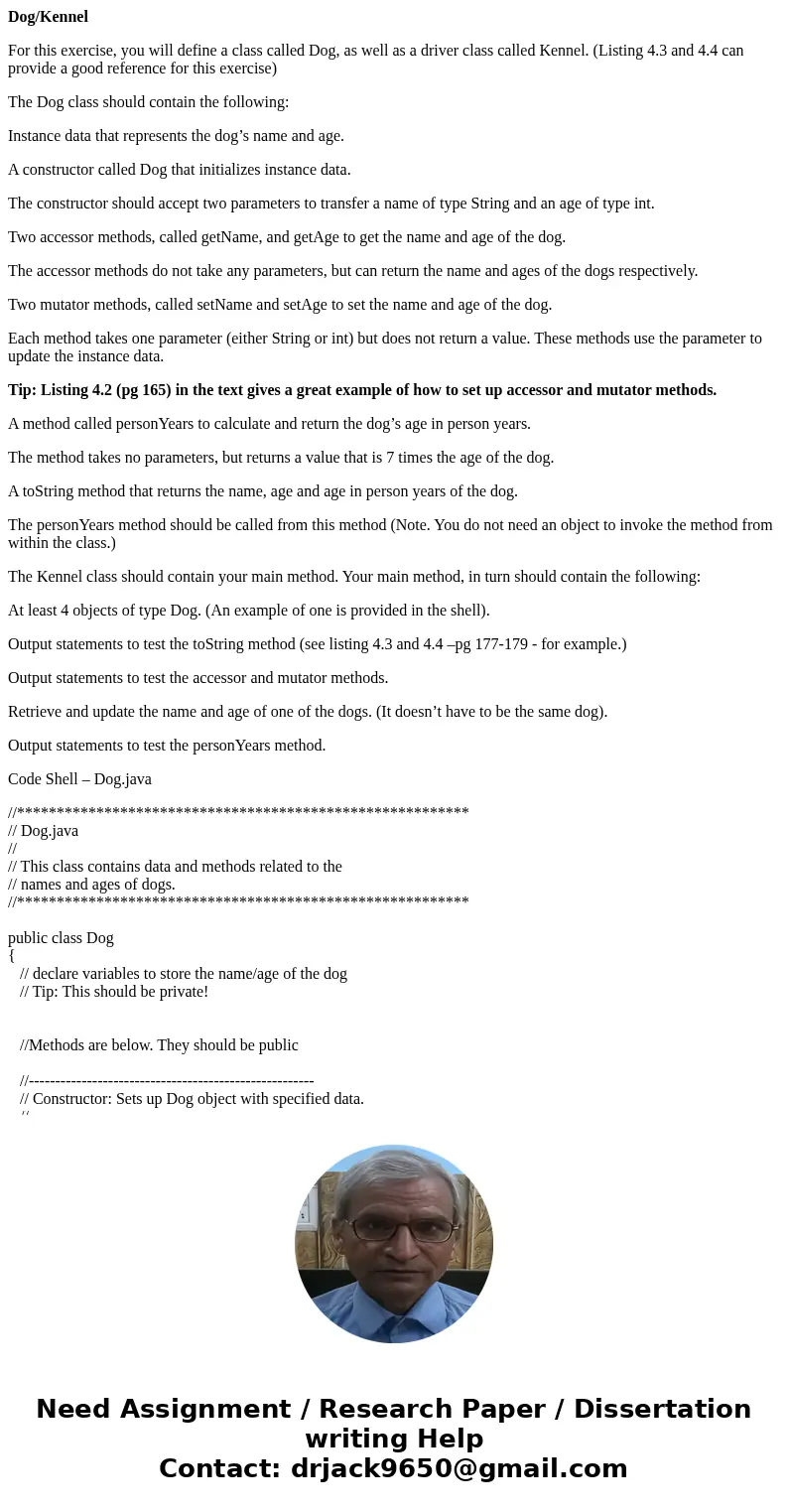 Dog/Kennel For this exercise, you will define a class called Dog, as well as a driver class called Kennel. (Listing 4.3 and 4.4 can provide a good reference for Dog/Kennel For this exercise, you will define a class called Dog, as well as a driver class called Kennel. (Listing 4.3 and 4.4 can provide a good reference for