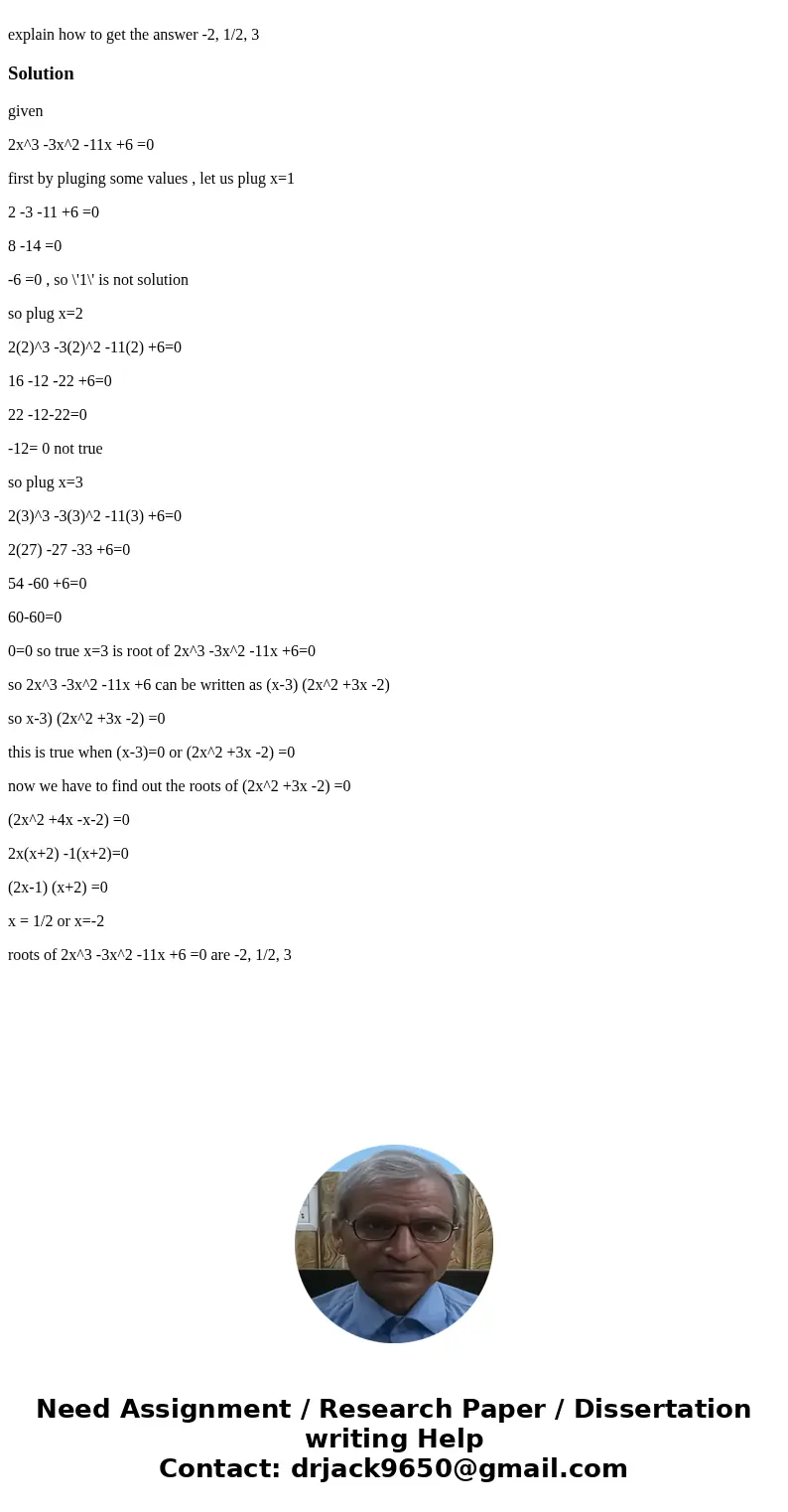  explain how to get the answer -2, 1/2, 3Solutiongiven 2x^3 -3x^2 -11x +6 =0 first by pluging some values , let us plug x=1 2 -3 -11 +6 =0 8 -14 =0 -6 =0 , so \