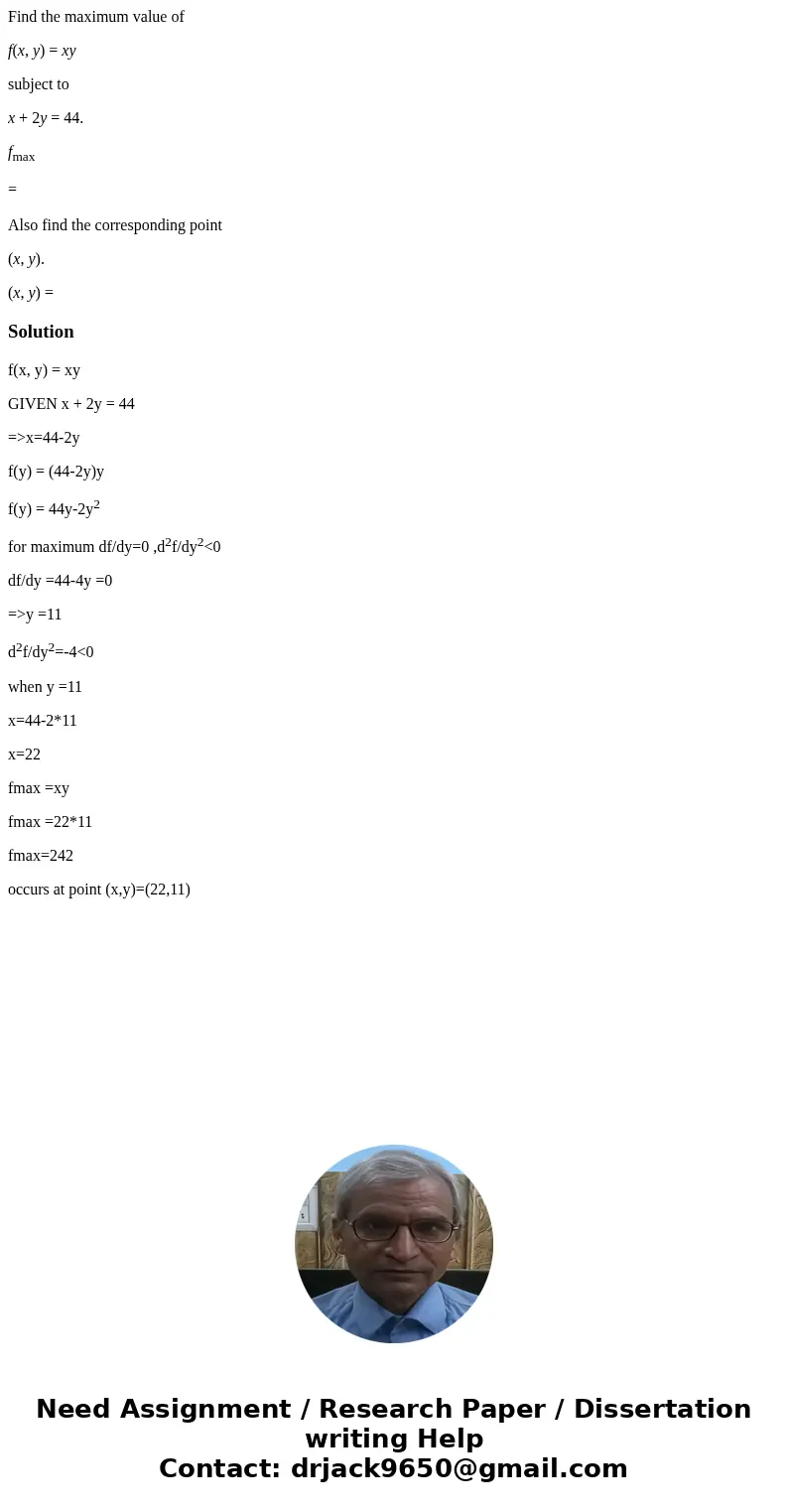 Find the maximum value of f(x, y) = xy subject to x + 2y = 44. fmax = Also find the corresponding point (x, y). (x, y) =Solutionf(x, y) = xy GIVEN x + 2y = 44 = Find the maximum value of f(x, y) = xy subject to x + 2y = 44. fmax = Also find the corresponding point (x, y). (x, y) =Solutionf(x, y) = xy GIVEN x + 2y = 44 =