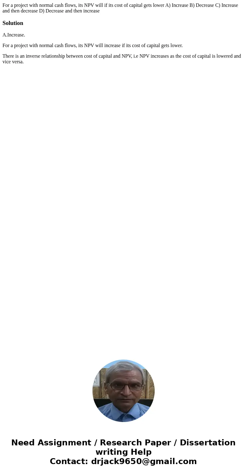 For a project with normal cash flows, its NPV will if its cost of capital gets lower A) Increase B) Decrease C) Increase and then decrease D) Decrease and then  For a project with normal cash flows, its NPV will if its cost of capital gets lower A) Increase B) Decrease C) Increase and then decrease D) Decrease and then