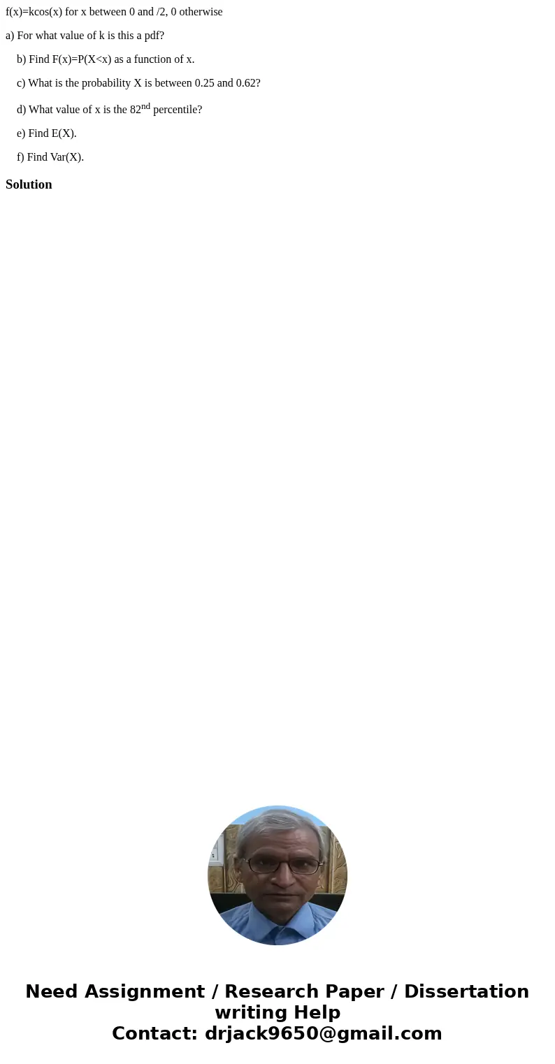 f(x)=kcos(x) for x between 0 and /2, 0 otherwise a) For what value of k is this a pdf? b) Find F(x)=P(X<x) as a function of x. c) What is the probability X i f(x)=kcos(x) for x between 0 and /2, 0 otherwise a) For what value of k is this a pdf? b) Find F(x)=P(X<x) as a function of x. c) What is the probability X i