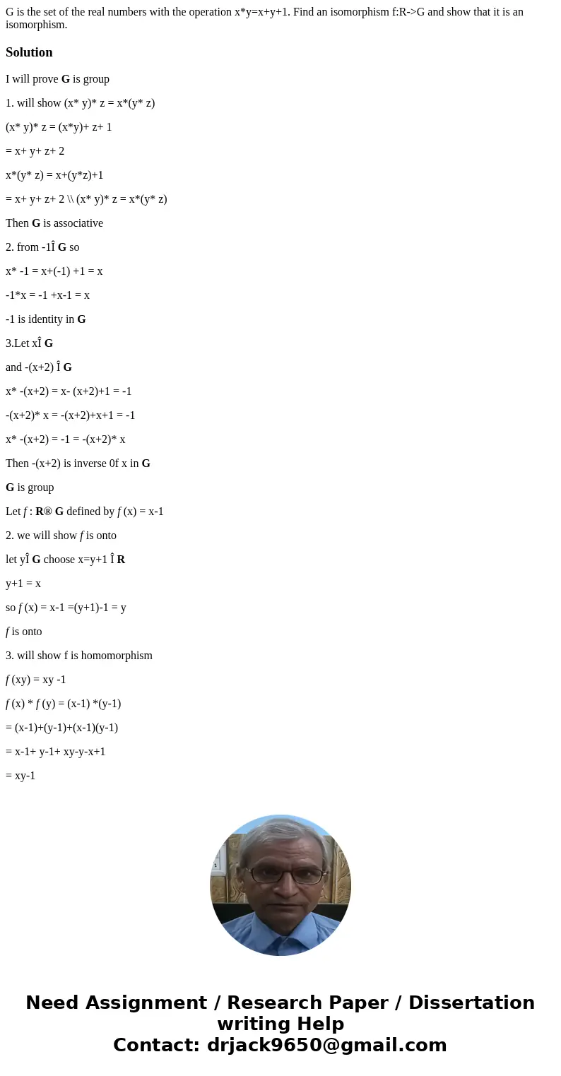 G is the set of the real numbers with the operation x*y=x+y+1. Find an isomorphism f:R->G and show that it is an isomorphism.SolutionI will prove G is group  G is the set of the real numbers with the operation x*y=x+y+1. Find an isomorphism f:R->G and show that it is an isomorphism.SolutionI will prove G is group