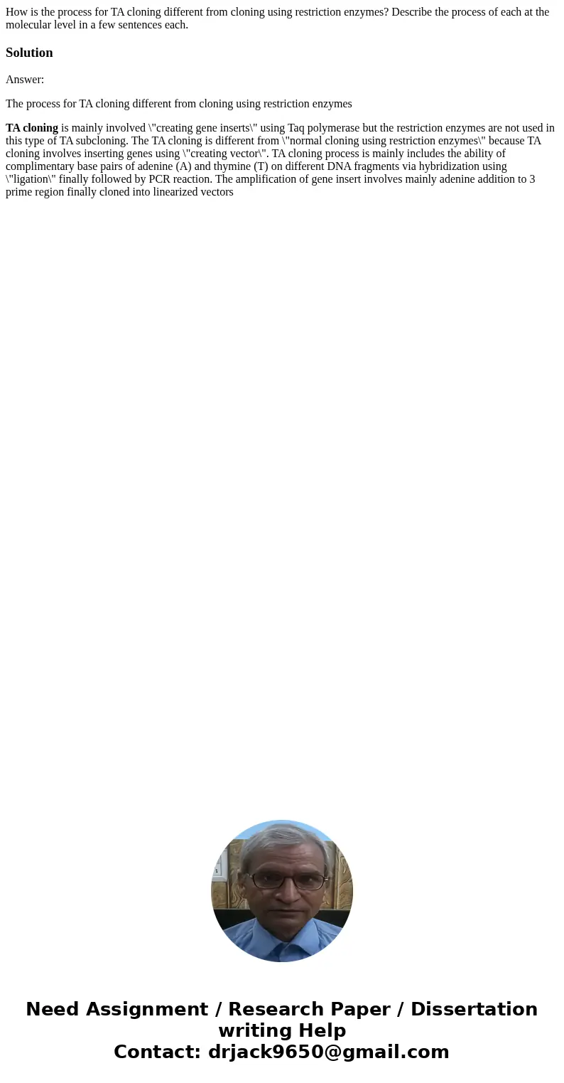 How is the process for TA cloning different from cloning using restriction enzymes? Describe the process of each at the molecular level in a few sentences each. How is the process for TA cloning different from cloning using restriction enzymes? Describe the process of each at the molecular level in a few sentences each.