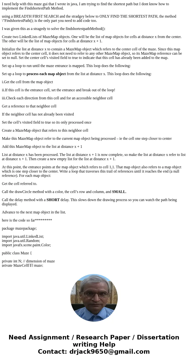 I need help with this maze gui that I wrote in java, I am trying to find the shortest path but I dont know how to implement the FindshortestPath Method. using a I need help with this maze gui that I wrote in java, I am trying to find the shortest path but I dont know how to implement the FindshortestPath Method. using a