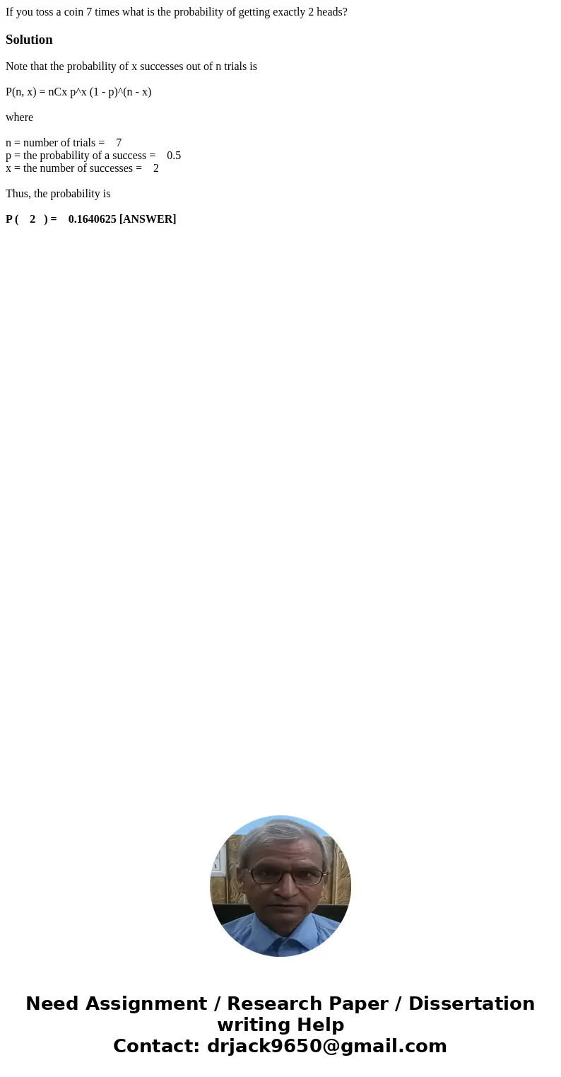 If you toss a coin 7 times what is the probability of getting exactly 2 heads?SolutionNote that the probability of x successes out of n trials is P(n, x) = nCx  If you toss a coin 7 times what is the probability of getting exactly 2 heads?SolutionNote that the probability of x successes out of n trials is P(n, x) = nCx