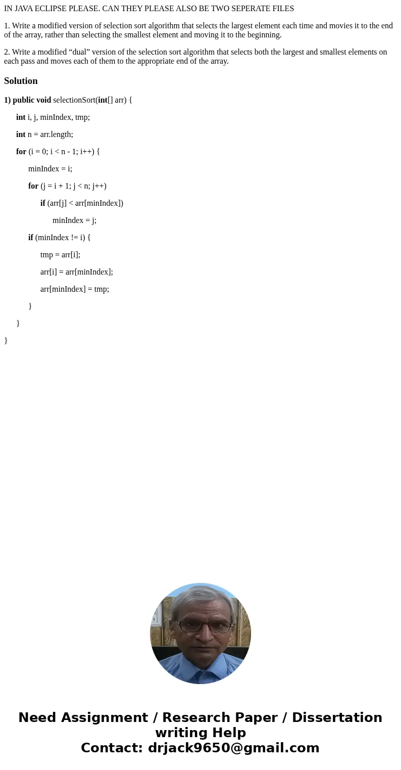 IN JAVA ECLIPSE PLEASE. CAN THEY PLEASE ALSO BE TWO SEPERATE FILES 1. Write a modified version of selection sort algorithm that selects the largest element each IN JAVA ECLIPSE PLEASE. CAN THEY PLEASE ALSO BE TWO SEPERATE FILES 1. Write a modified version of selection sort algorithm that selects the largest element each