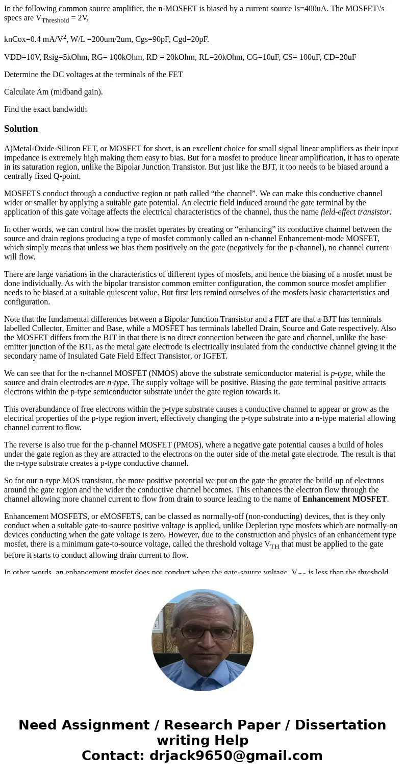 In the following common source amplifier, the n-MOSFET is biased by a current source Is=400uA. The MOSFET\'s specs are VThreshold = 2V, knCox=0.4 mA/V2, W/L =20 In the following common source amplifier, the n-MOSFET is biased by a current source Is=400uA. The MOSFET\'s specs are VThreshold = 2V, knCox=0.4 mA/V2, W/L =20