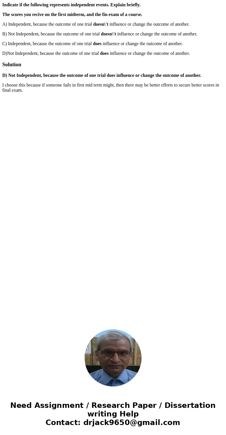Indicate if the following represents independent events. Explain briefly. The scores you recive on the first midterm, and the fin exam of a course. A) Independe Indicate if the following represents independent events. Explain briefly. The scores you recive on the first midterm, and the fin exam of a course. A) Independe