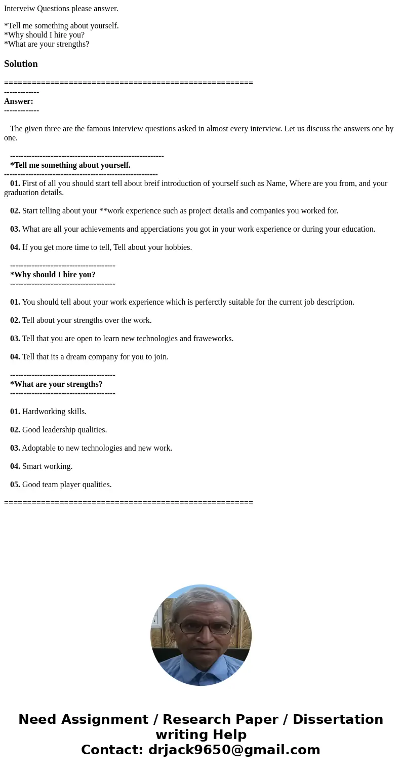 Interveiw Questions please answer. *Tell me something about yourself. *Why should I hire you? *What are your strengths?Solution ================================ Interveiw Questions please answer. *Tell me something about yourself. *Why should I hire you? *What are your strengths?Solution ================================