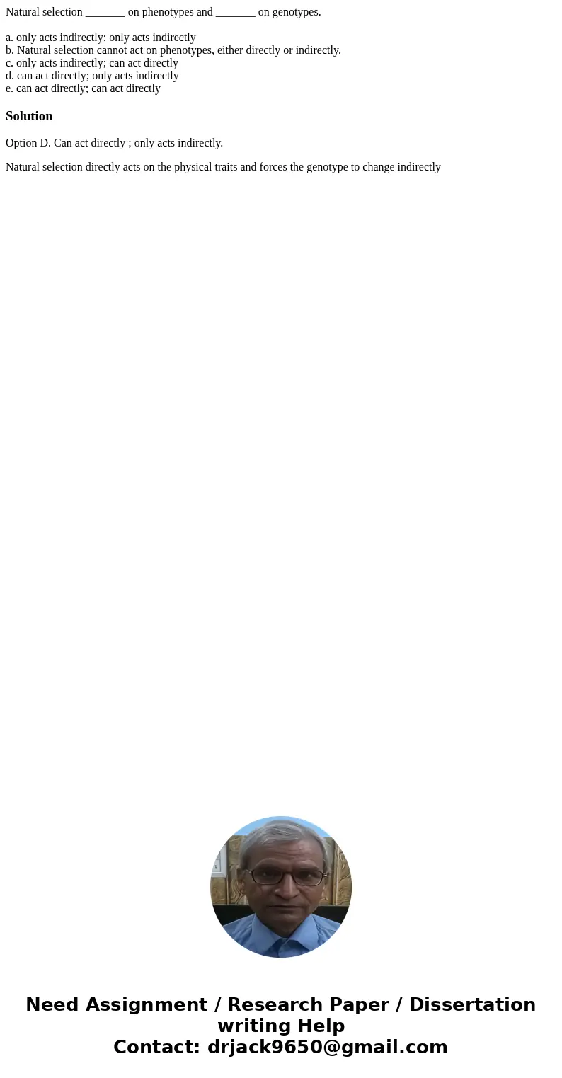 Natural selection _______ on phenotypes and _______ on genotypes. a. only acts indirectly; only acts indirectly b. Natural selection cannot act on phenotypes, e Natural selection _______ on phenotypes and _______ on genotypes. a. only acts indirectly; only acts indirectly b. Natural selection cannot act on phenotypes, e