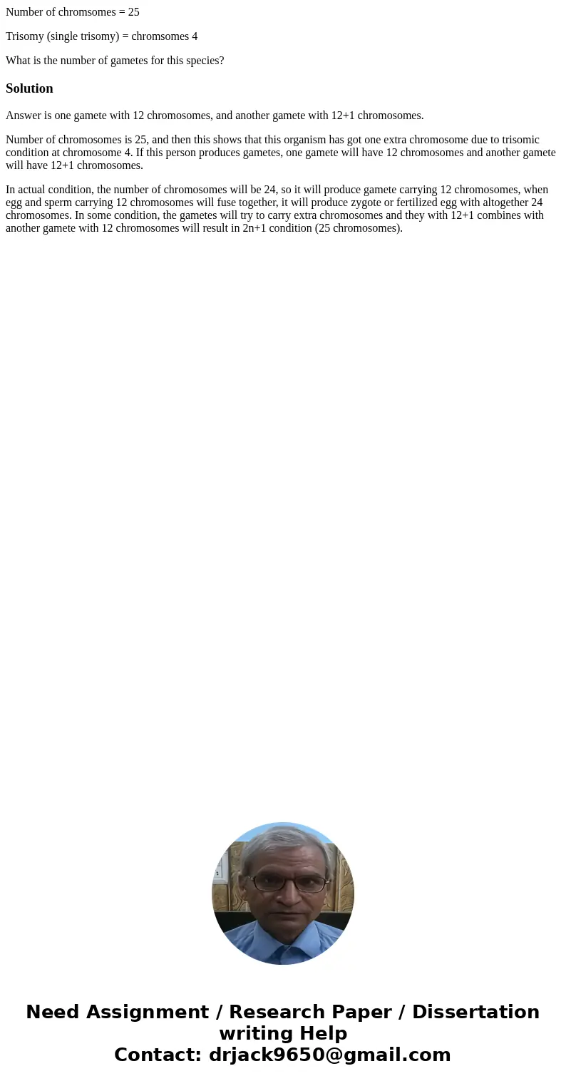 Number of chromsomes = 25 Trisomy (single trisomy) = chromsomes 4 What is the number of gametes for this species?SolutionAnswer is one gamete with 12 chromosome Number of chromsomes = 25 Trisomy (single trisomy) = chromsomes 4 What is the number of gametes for this species?SolutionAnswer is one gamete with 12 chromosome