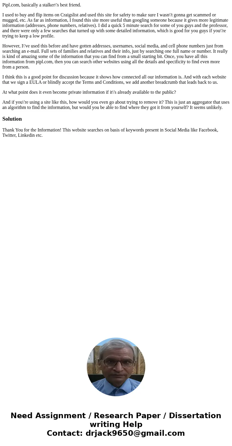 Pipl.com, basically a stalker\'s best friend. I used to buy and flip items on Craigslist and used this site for safety to make sure I wasn\'t gonna get scammed  Pipl.com, basically a stalker\'s best friend. I used to buy and flip items on Craigslist and used this site for safety to make sure I wasn\'t gonna get scammed