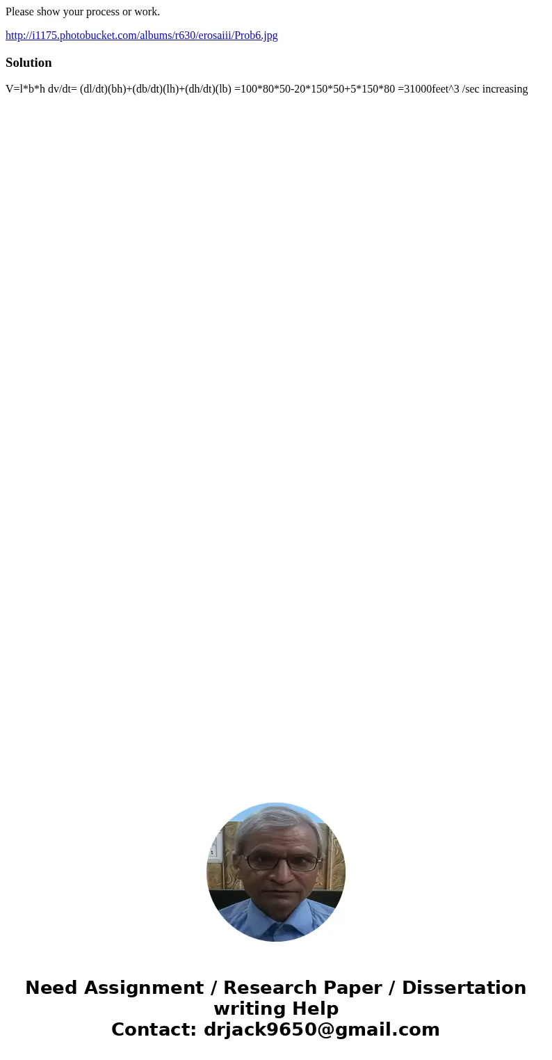 Please show your process or work. http://i1175.photobucket.com/albums/r630/erosaiii/Prob6.jpgSolution V=l*b*h dv/dt= (dl/dt)(bh)+(db/dt)(lh)+(dh/dt)(lb) =100*80 Please show your process or work. http://i1175.photobucket.com/albums/r630/erosaiii/Prob6.jpgSolution V=l*b*h dv/dt= (dl/dt)(bh)+(db/dt)(lh)+(dh/dt)(lb) =100*80