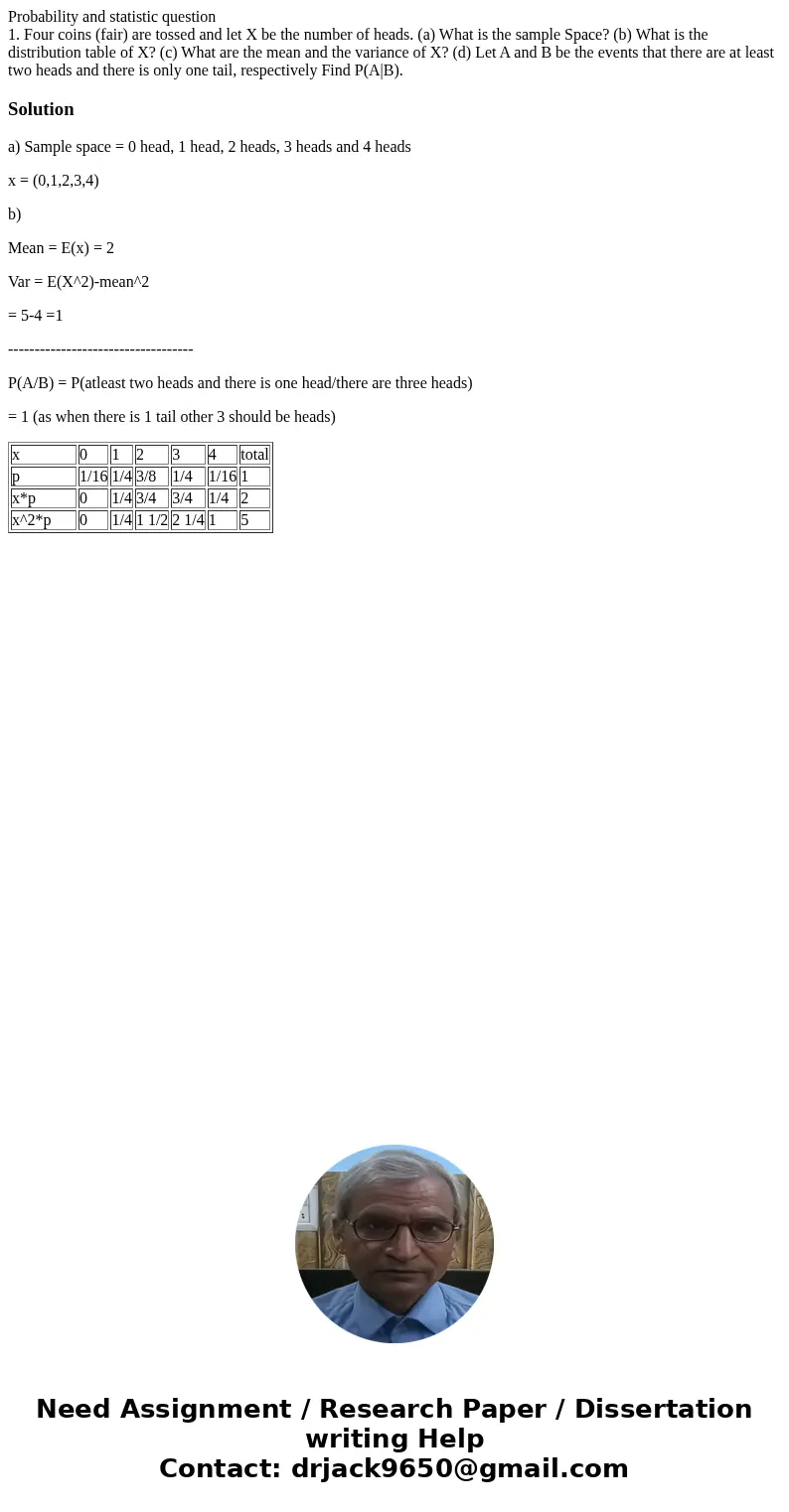 Probability and statistic question 1. Four coins (fair) are tossed and let X be the number of heads. (a) What is the sample Space? (b) What is the distribution  Probability and statistic question 1. Four coins (fair) are tossed and let X be the number of heads. (a) What is the sample Space? (b) What is the distribution