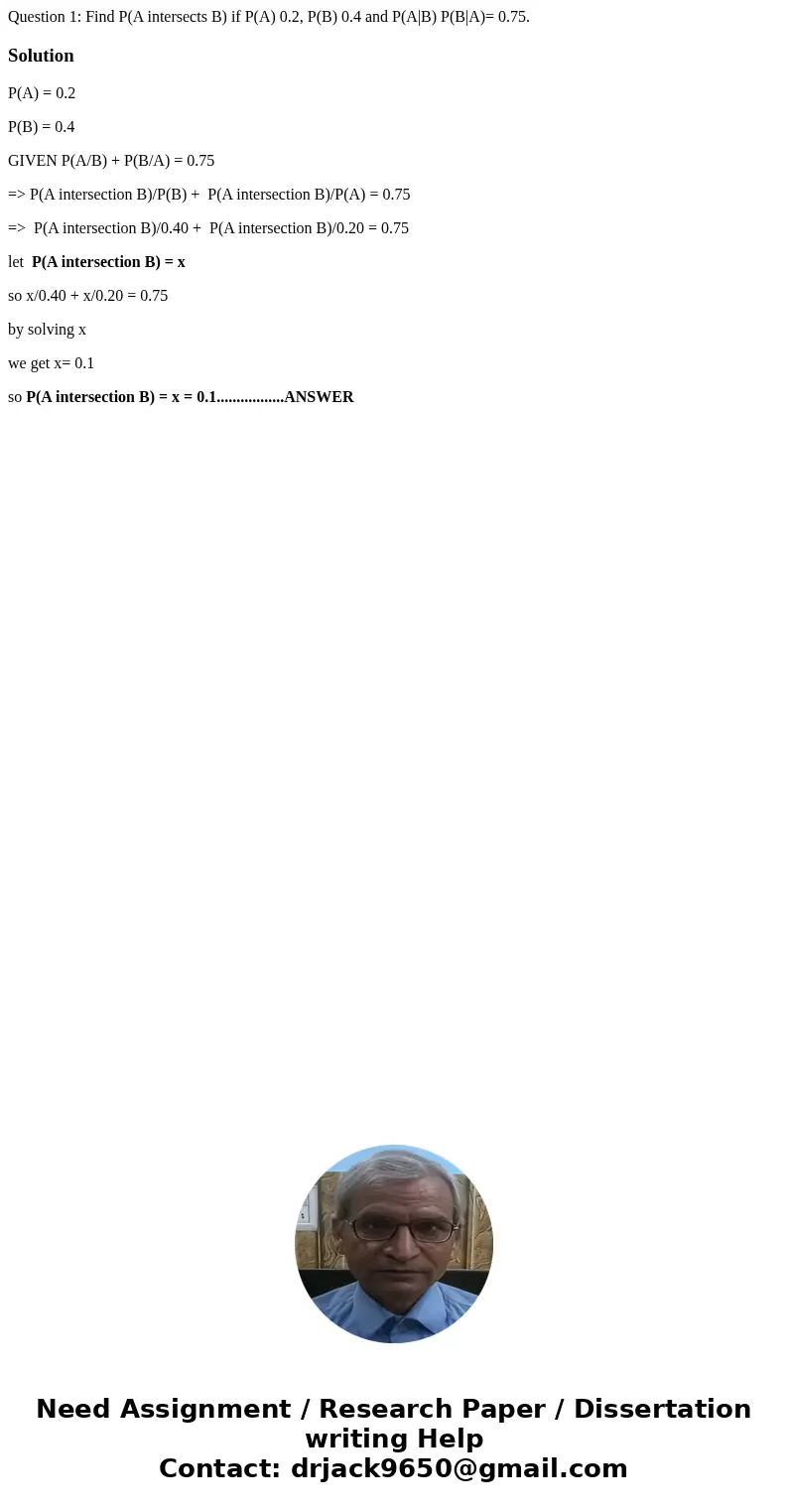 Question 1: Find P(A intersects B) if P(A) 0.2, P(B) 0.4 and P(A|B) P(B|A)= 0.75. SolutionP(A) = 0.2 P(B) = 0.4 GIVEN P(A/B) + P(B/A) = 0.75 => P(A intersec  Question 1: Find P(A intersects B) if P(A) 0.2, P(B) 0.4 and P(A|B) P(B|A)= 0.75. SolutionP(A) = 0.2 P(B) = 0.4 GIVEN P(A/B) + P(B/A) = 0.75 => P(A intersec
