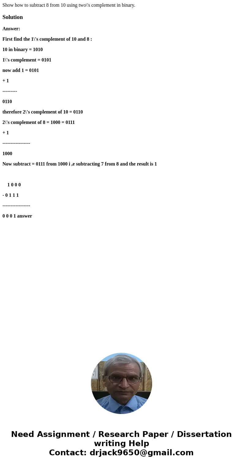 Show how to subtract 8 from 10 using two\'s complement in binary.SolutionAnswer: First find the 1\'s complement of 10 and 8 : 10 in binary = 1010 1\'s complemen