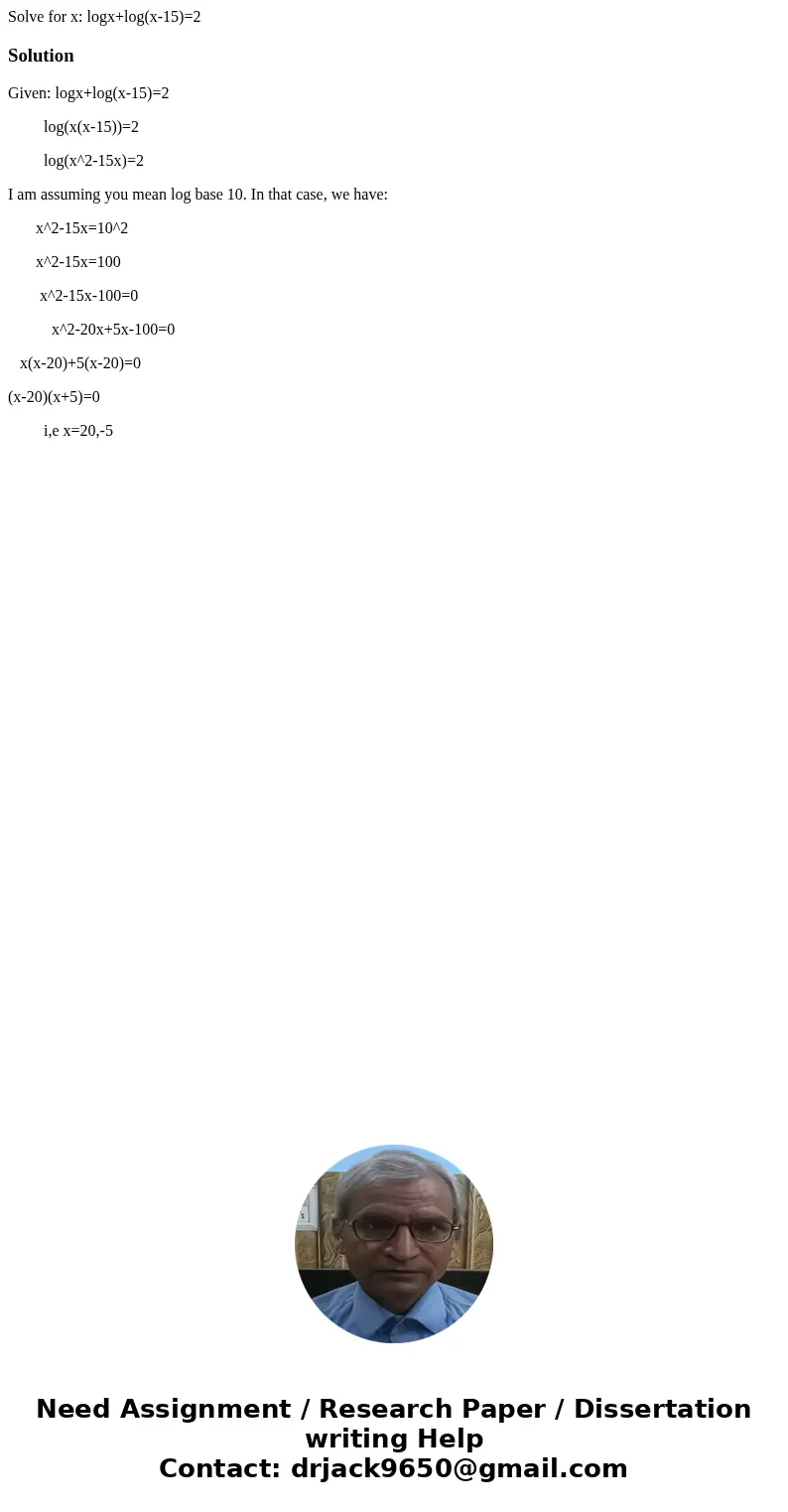 Solve for x: logx+log(x-15)=2SolutionGiven: logx+log(x-15)=2 log(x(x-15))=2 log(x^2-15x)=2 I am assuming you mean log base 10. In that case, we have: x^2-15x=10 Solve for x: logx+log(x-15)=2SolutionGiven: logx+log(x-15)=2 log(x(x-15))=2 log(x^2-15x)=2 I am assuming you mean log base 10. In that case, we have: x^2-15x=10