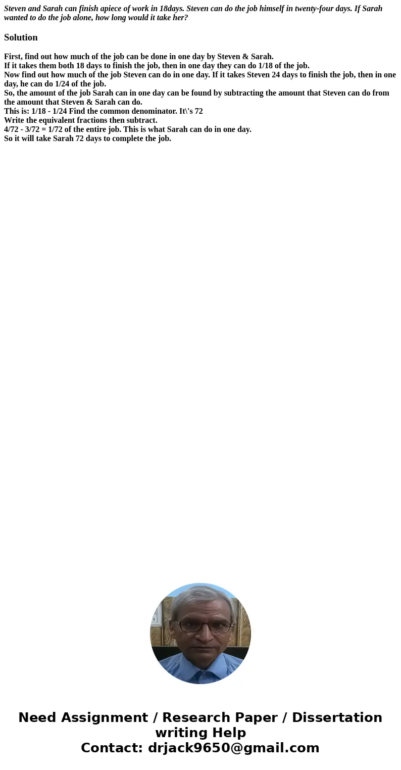 Steven and Sarah can finish apiece of work in 18days. Steven can do the job himself in twenty-four days. If Sarah wanted to do the job alone, how long would it  Steven and Sarah can finish apiece of work in 18days. Steven can do the job himself in twenty-four days. If Sarah wanted to do the job alone, how long would it
