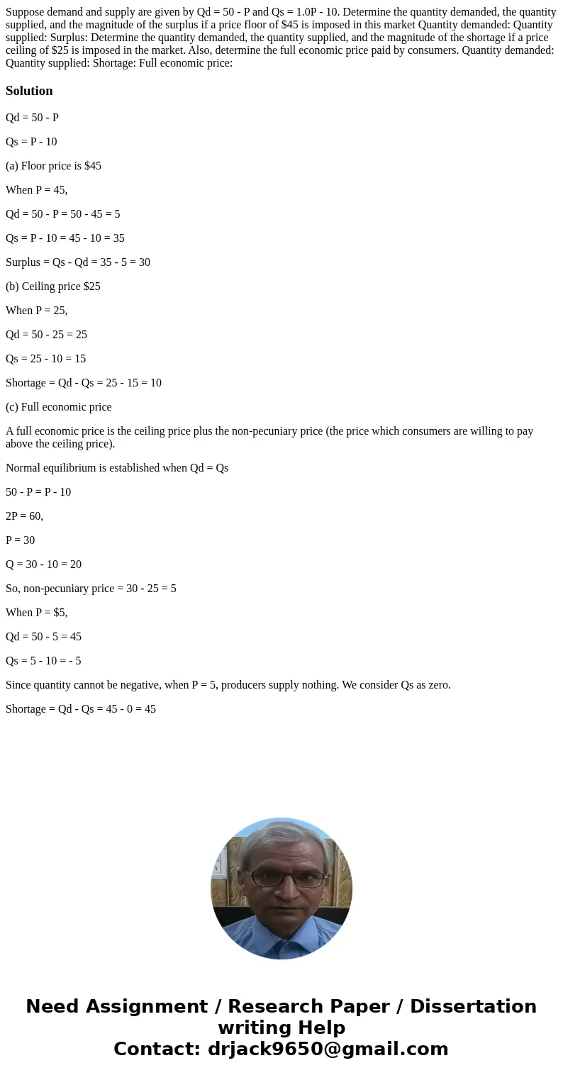Suppose demand and supply are given by Qd = 50 - P and Qs = 1.0P - 10. Determine the quantity demanded, the quantity supplied, and the magnitude of the surplus  Suppose demand and supply are given by Qd = 50 - P and Qs = 1.0P - 10. Determine the quantity demanded, the quantity supplied, and the magnitude of the surplus