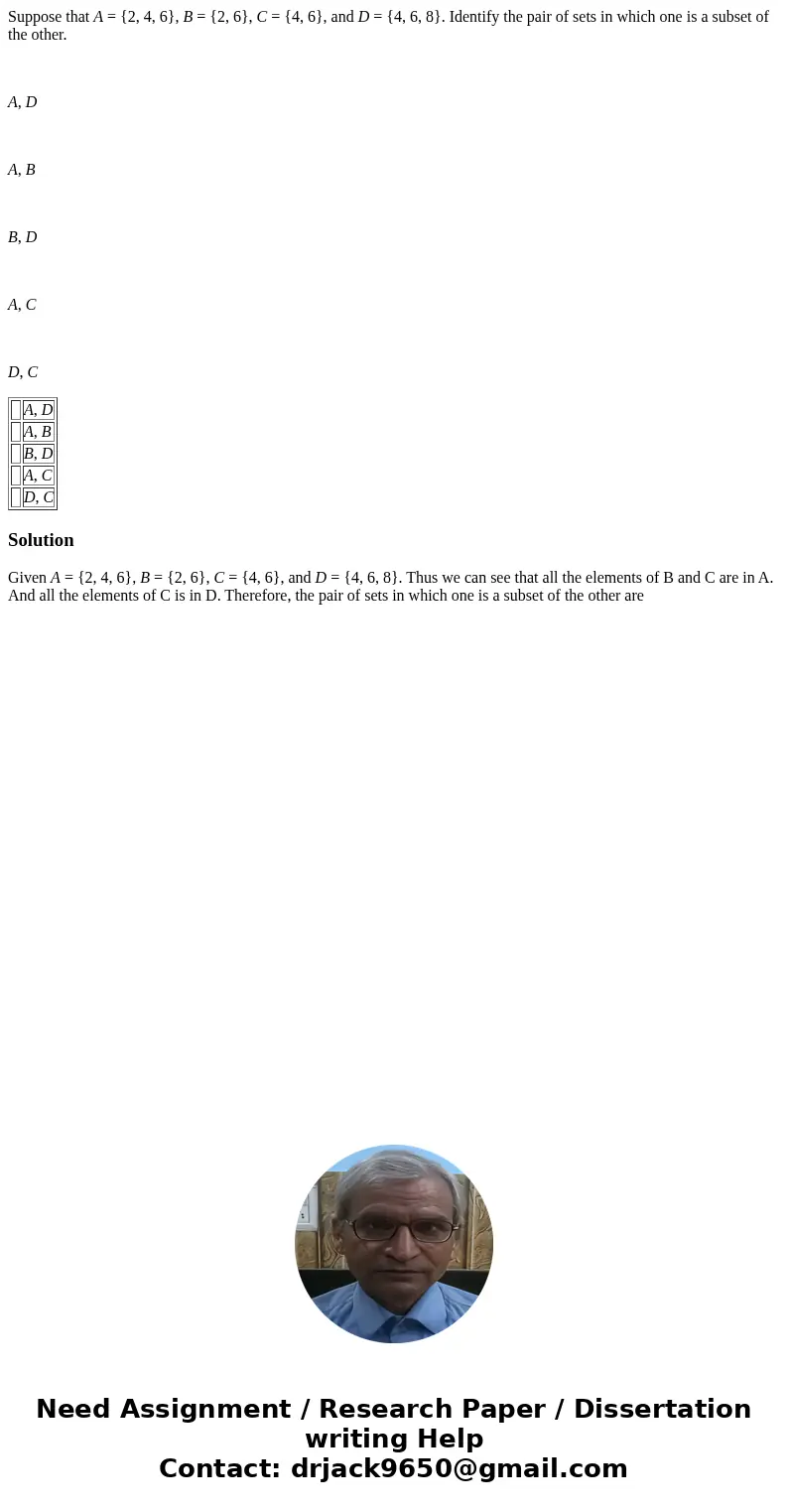 Suppose that A = {2, 4, 6}, B = {2, 6}, C = {4, 6}, and D = {4, 6, 8}. Identify the pair of sets in which one is a subset of the other. A, D A, B B, D A, C D, C Suppose that A = {2, 4, 6}, B = {2, 6}, C = {4, 6}, and D = {4, 6, 8}. Identify the pair of sets in which one is a subset of the other. A, D A, B B, D A, C D, C
