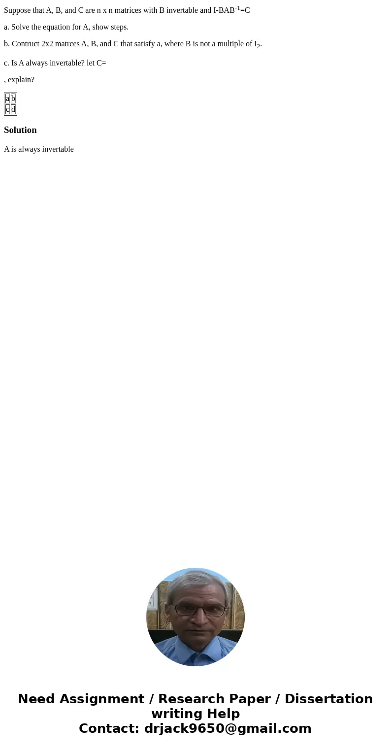 Suppose that A, B, and C are n x n matrices with B invertable and I-BAB-1=C a. Solve the equation for A, show steps. b. Contruct 2x2 matrces A, B, and C that sa Suppose that A, B, and C are n x n matrices with B invertable and I-BAB-1=C a. Solve the equation for A, show steps. b. Contruct 2x2 matrces A, B, and C that sa