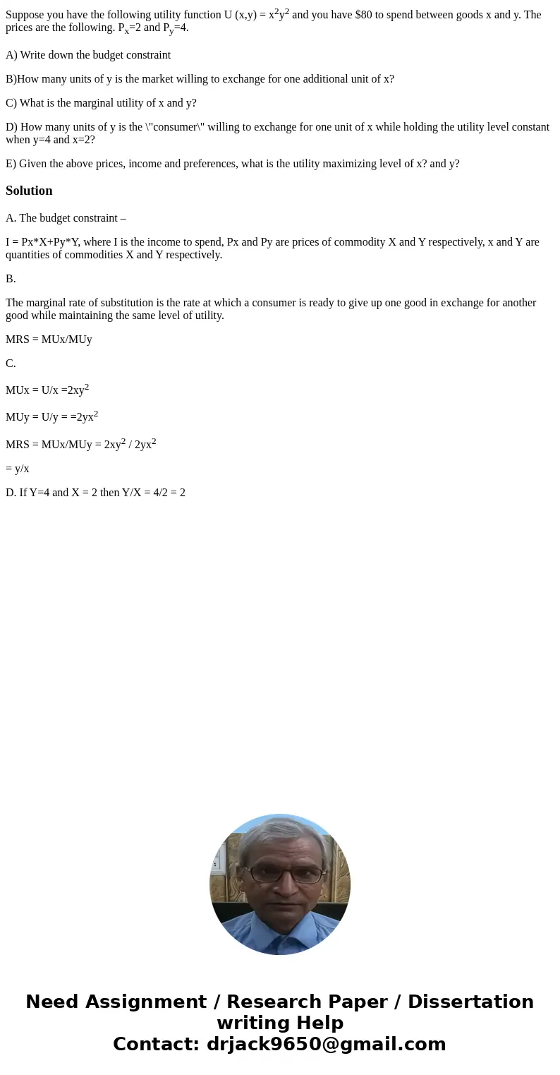 Suppose you have the following utility function U (x,y) = x2y2 and you have $80 to spend between goods x and y. The prices are the following. Px=2 and Py=4. A)  Suppose you have the following utility function U (x,y) = x2y2 and you have $80 to spend between goods x and y. The prices are the following. Px=2 and Py=4. A)