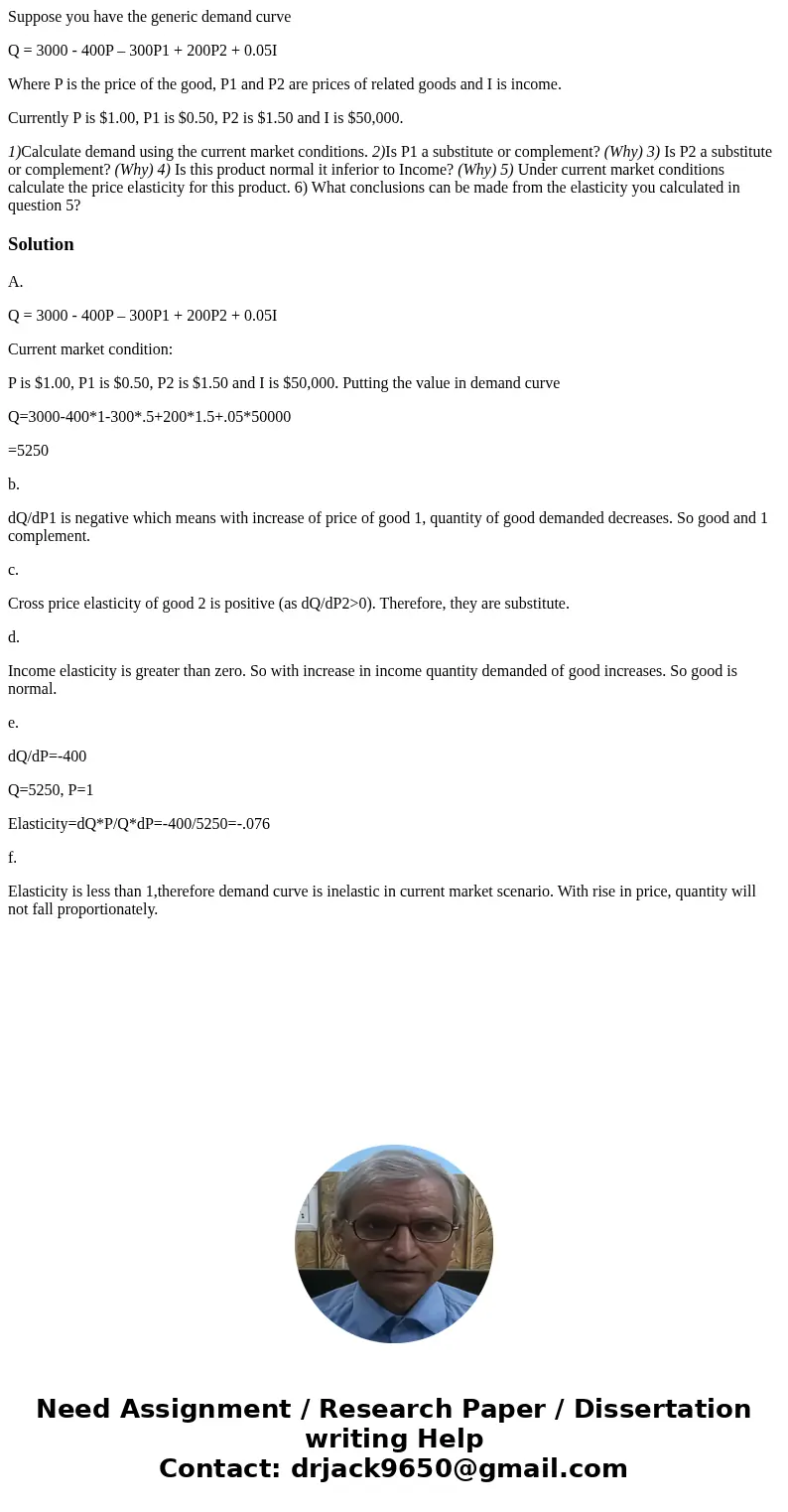 Suppose you have the generic demand curve Q = 3000 - 400P – 300P1 + 200P2 + 0.05I Where P is the price of the good, P1 and P2 are prices of related goods and I  Suppose you have the generic demand curve Q = 3000 - 400P – 300P1 + 200P2 + 0.05I Where P is the price of the good, P1 and P2 are prices of related goods and I