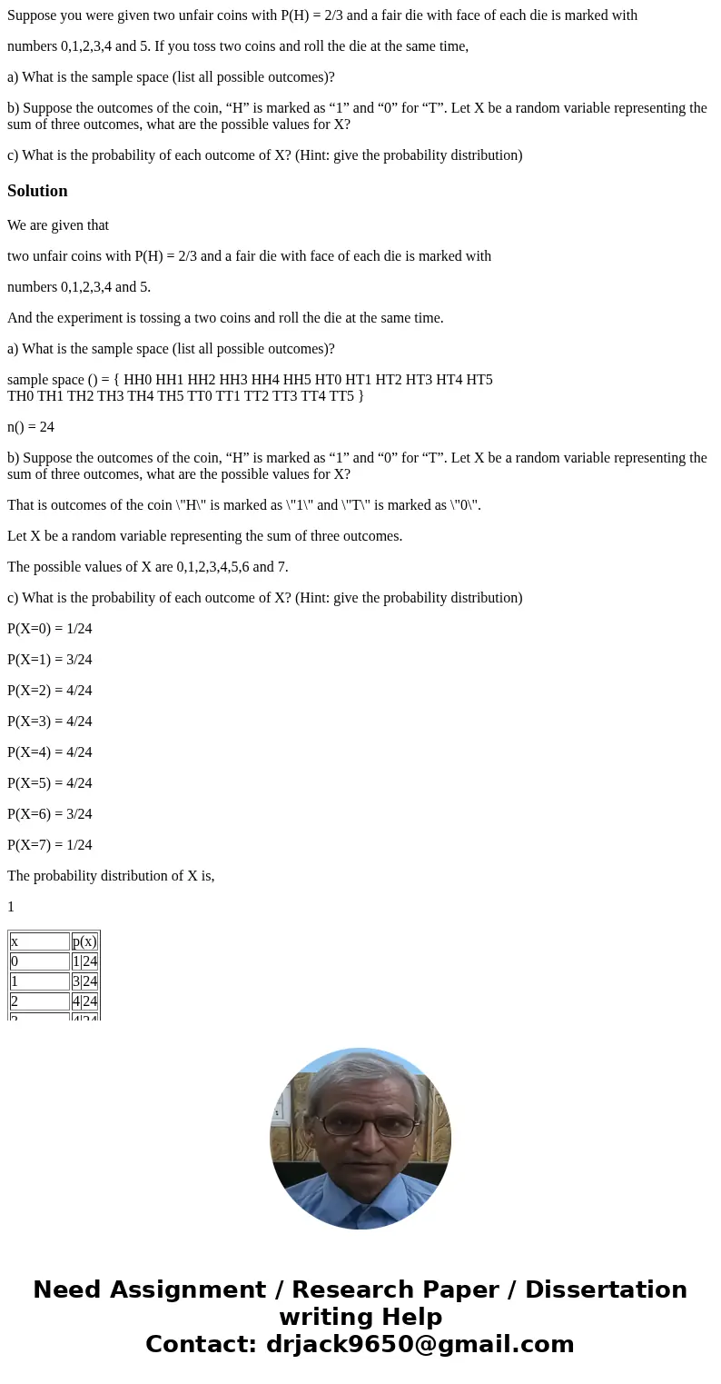 Suppose you were given two unfair coins with P(H) = 2/3 and a fair die with face of each die is marked with numbers 0,1,2,3,4 and 5. If you toss two coins and r Suppose you were given two unfair coins with P(H) = 2/3 and a fair die with face of each die is marked with numbers 0,1,2,3,4 and 5. If you toss two coins and r
