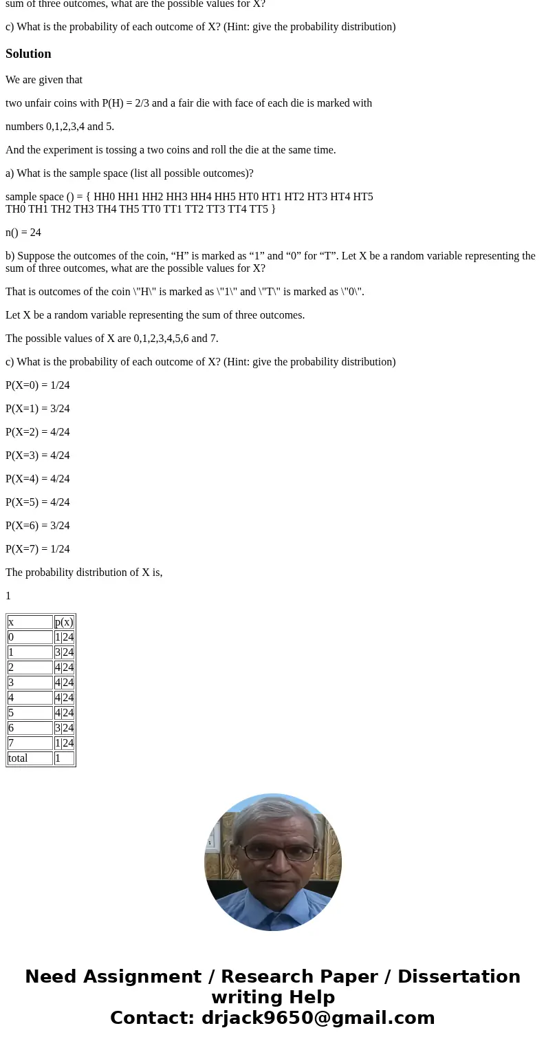 Suppose you were given two unfair coins with P(H) = 2/3 and a fair die with face of each die is marked with numbers 0,1,2,3,4 and 5. If you toss two coins and r Suppose you were given two unfair coins with P(H) = 2/3 and a fair die with face of each die is marked with numbers 0,1,2,3,4 and 5. If you toss two coins and r