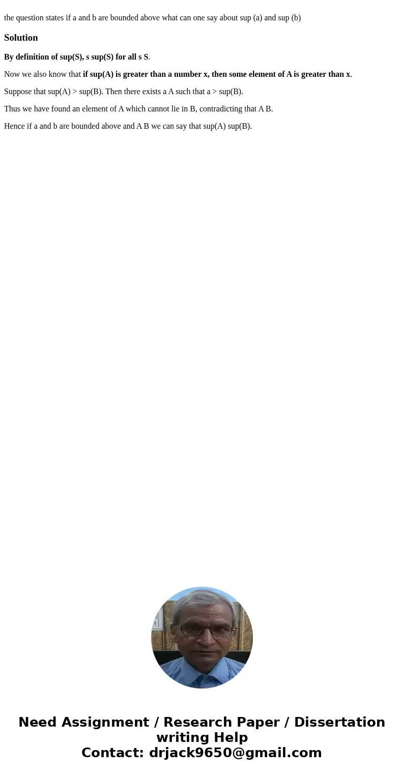 the question states if a and b are bounded above what can one say about sup (a) and sup (b)SolutionBy definition of sup(S), s sup(S) for all s S. Now we also k  the question states if a and b are bounded above what can one say about sup (a) and sup (b)SolutionBy definition of sup(S), s sup(S) for all s S. Now we also k