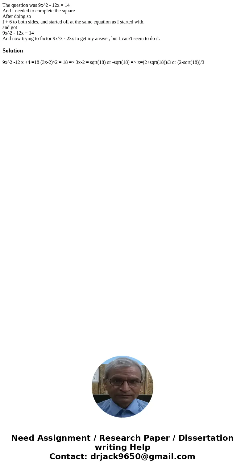 The question was 9x^2 - 12x = 14 And I needed to complete the square After doing so I + 6 to both sides, and started off at the same equation as I started with. The question was 9x^2 - 12x = 14 And I needed to complete the square After doing so I + 6 to both sides, and started off at the same equation as I started with.