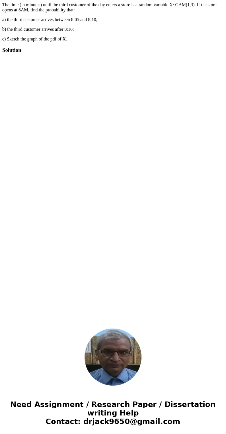 The time (in minutes) until the third customer of the day enters a store is a random variable X~GAM(1,3). If the store opens at 8AM, find the probability that:  The time (in minutes) until the third customer of the day enters a store is a random variable X~GAM(1,3). If the store opens at 8AM, find the probability that: