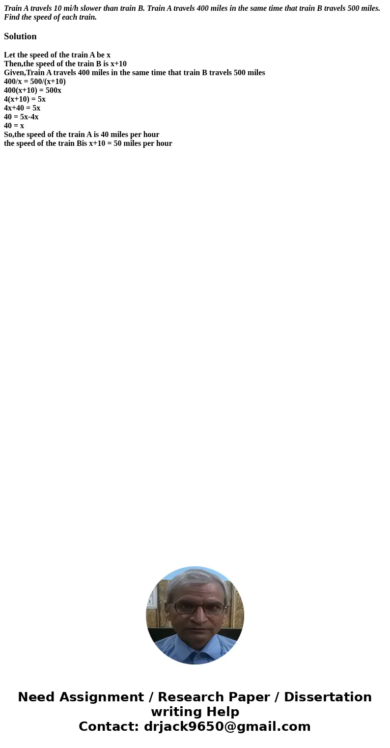 Train A travels 10 mi/h slower than train B. Train A travels 400 miles in the same time that train B travels 500 miles. Find the speed of each train.SolutionLet Train A travels 10 mi/h slower than train B. Train A travels 400 miles in the same time that train B travels 500 miles. Find the speed of each train.SolutionLet