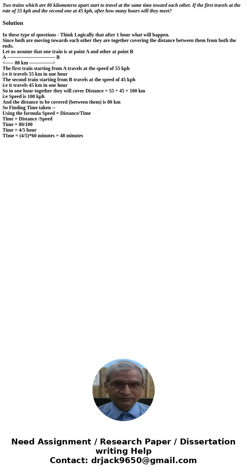Two trains which are 80 kilometerse apart start to travel at the same time toward each other. If the first travels at the rate of 55 kph and the second one at 4 Two trains which are 80 kilometerse apart start to travel at the same time toward each other. If the first travels at the rate of 55 kph and the second one at 4