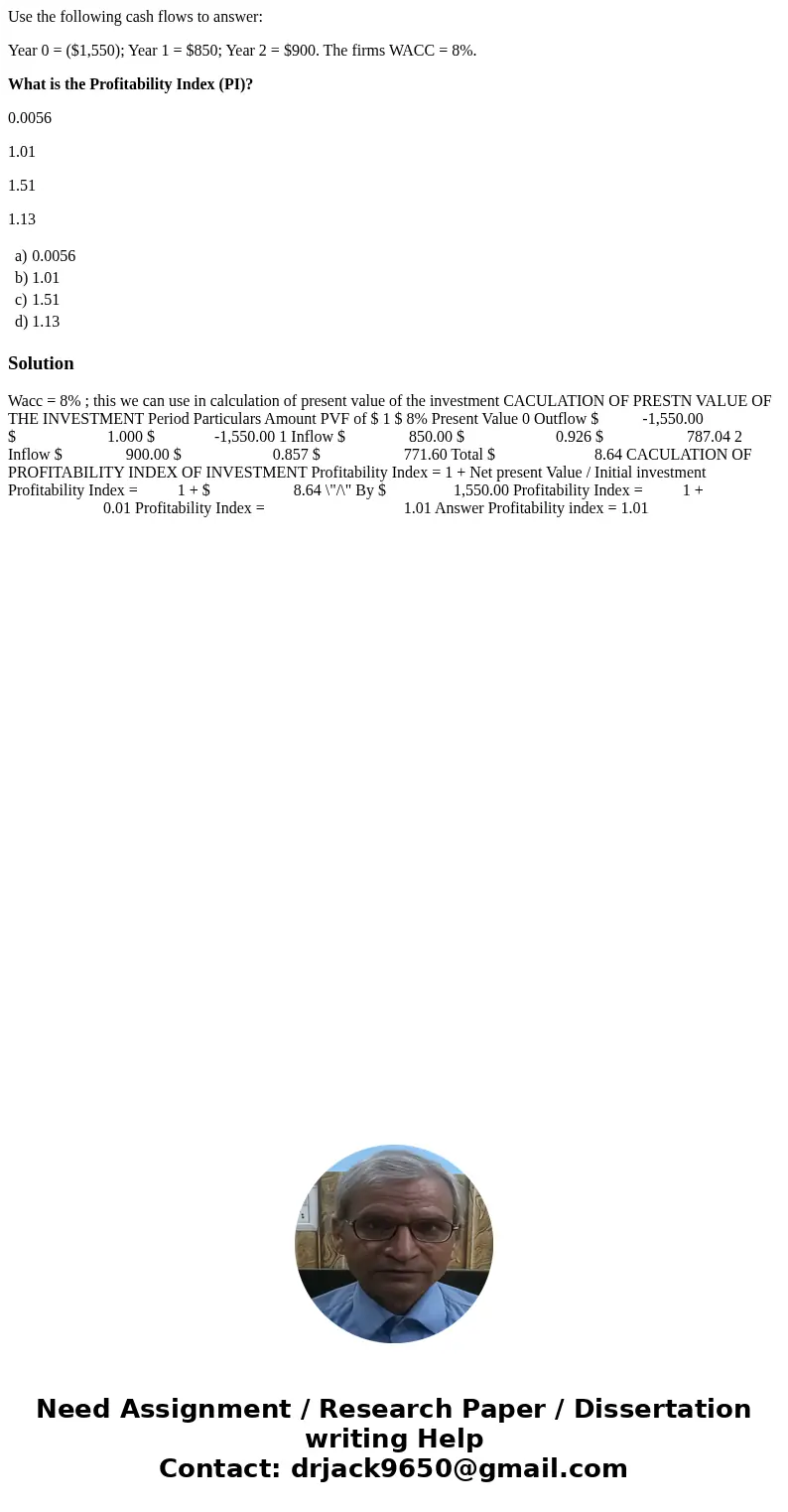 Use the following cash flows to answer: Year 0 = ($1,550); Year 1 = $850; Year 2 = $900. The firms WACC = 8%. What is the Profitability Index (PI)? 0.0056 1.01  Use the following cash flows to answer: Year 0 = ($1,550); Year 1 = $850; Year 2 = $900. The firms WACC = 8%. What is the Profitability Index (PI)? 0.0056 1.01