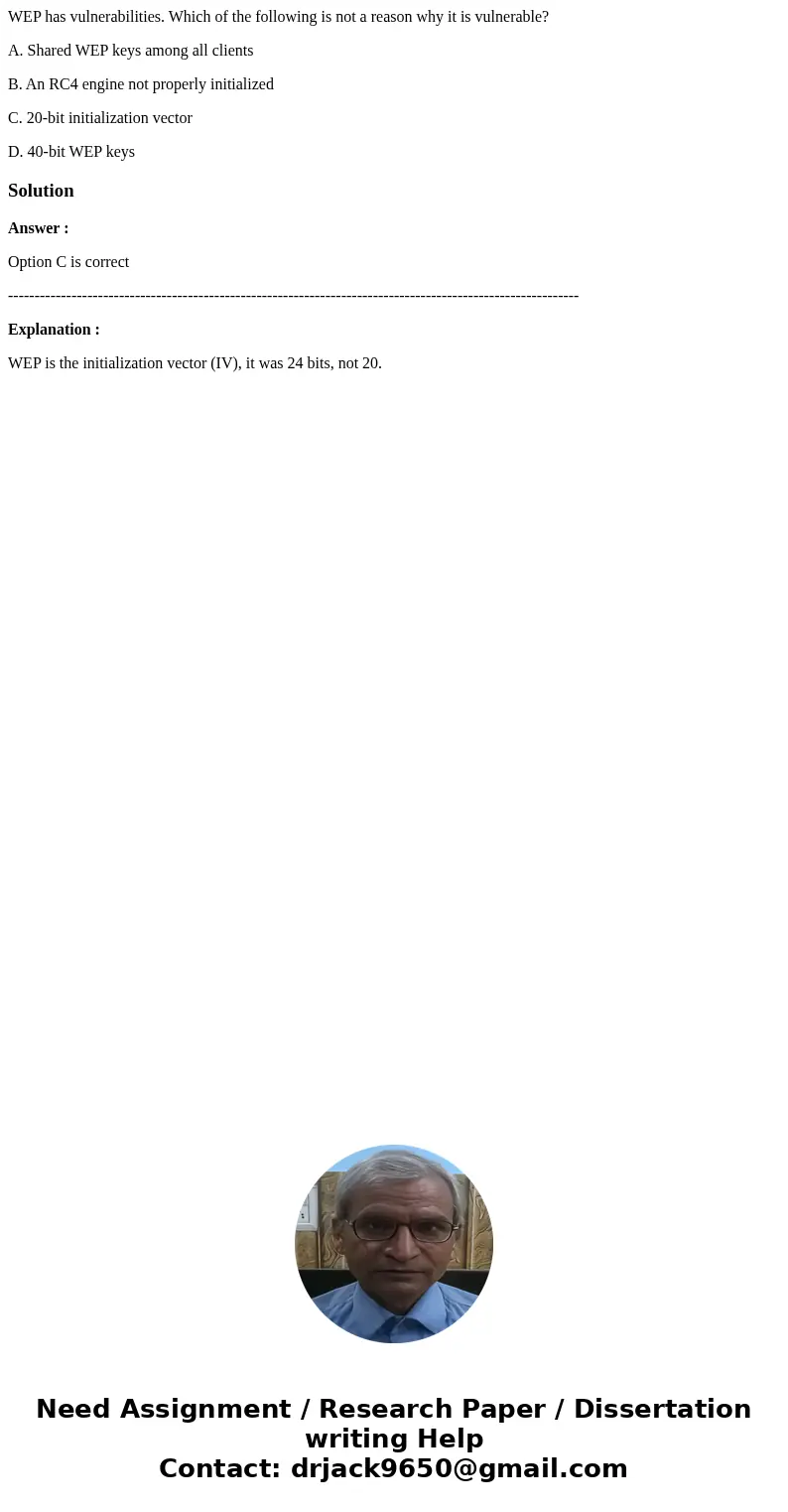 WEP has vulnerabilities. Which of the following is not a reason why it is vulnerable? A. Shared WEP keys among all clients B. An RC4 engine not properly initial WEP has vulnerabilities. Which of the following is not a reason why it is vulnerable? A. Shared WEP keys among all clients B. An RC4 engine not properly initial