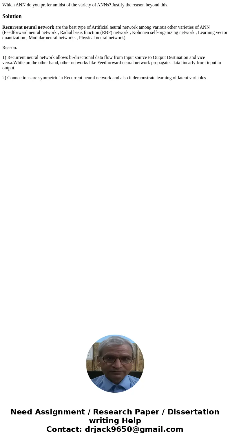 Which ANN do you prefer amidst of the variety of ANNs? Justify the reason beyond this.SolutionRecurrent neural network are the best type of Artificial neural ne Which ANN do you prefer amidst of the variety of ANNs? Justify the reason beyond this.SolutionRecurrent neural network are the best type of Artificial neural ne