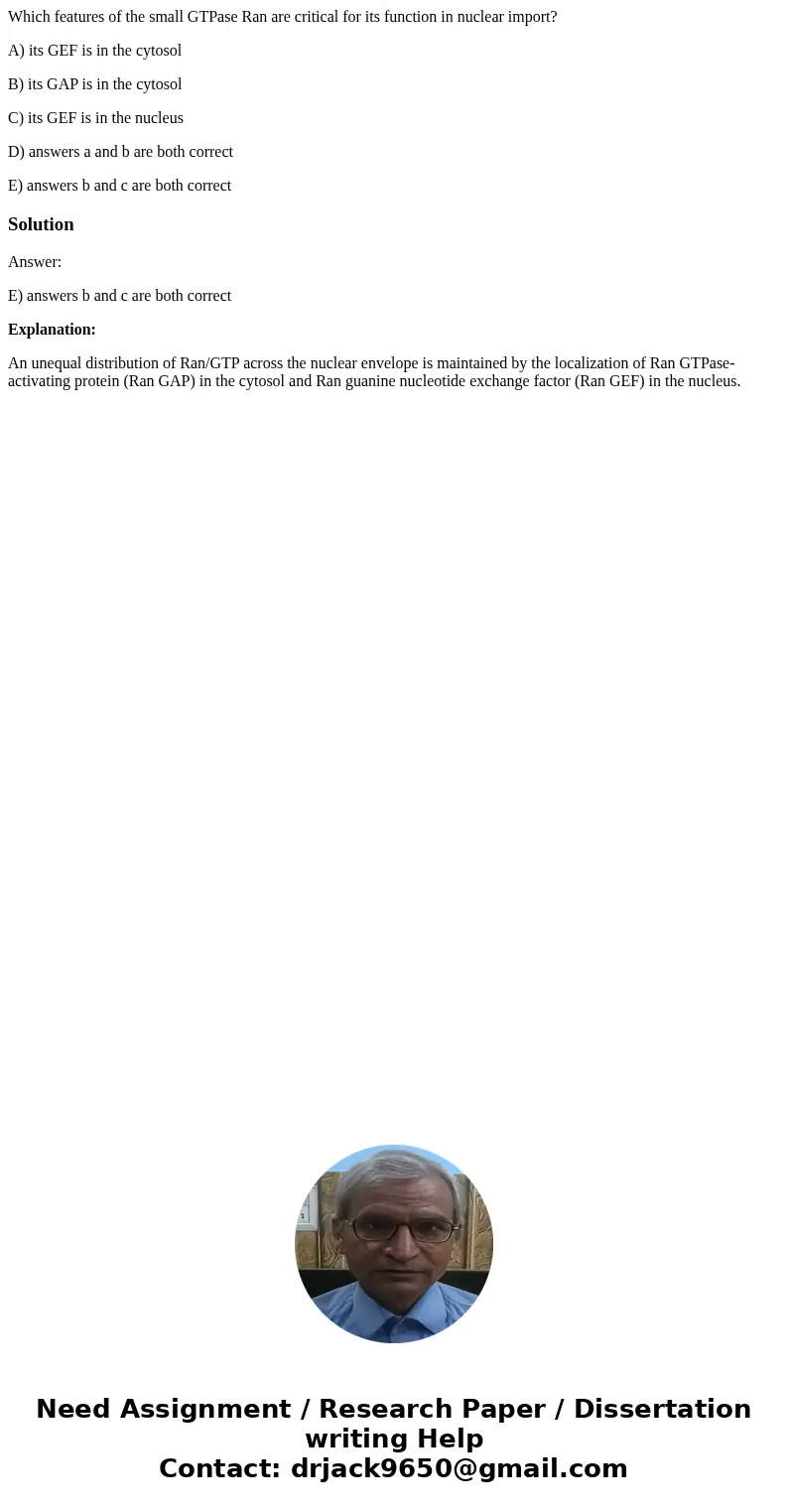 Which features of the small GTPase Ran are critical for its function in nuclear import? A) its GEF is in the cytosol B) its GAP is in the cytosol C) its GEF is  Which features of the small GTPase Ran are critical for its function in nuclear import? A) its GEF is in the cytosol B) its GAP is in the cytosol C) its GEF is